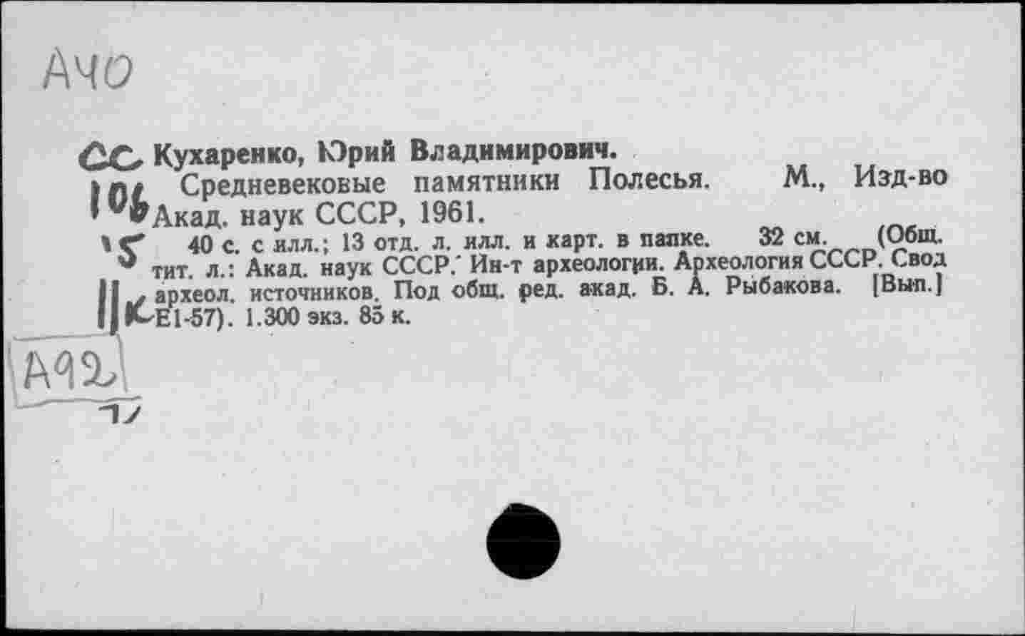 ﻿№0
32 см.__(Общ.
Со Кухаренко, Юрий Владимирович.
I	Л/ Средневековые памятники Полесья. ' ’^Акад. наук СССР, 1961.
40 с. с илл.; 13 отд. л. илл. и карт, в папке. -
Q тит л.: Акад, наук СССР/ Ин-т археологии. Археология СССР. Свод И . археол. источников. Под общ. ред. акад. Б. А. Рыбакова. [Вып.]
II	Kdül-57). 1.300 экз. 85 к.
М., Изд-во
